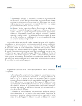 GARANTÍAS
51
2. Garantía por Anticipo: En caso de que la forma de pago establecida
en el contrato incluya el pago de anticipos, el contratista debe deberá
presentar previamente garantías por igual valor del anticipo, que se redu-
cirán en la proporción que se vaya amortizando el anticipo o se reciban
provisionalmente las obras, bienes o servicios.
3. Garantía Técnica para ciertos Bienes: En contratos de adquisición,
provisión o instalación de equipos, maquinaria o vehículos, o de obras
que los incluyan, se exigirá una garantía del fabricante, representante,
distribuidor o vendedor autorizado para asegurar la calidad y buen fun-
cionamiento de los mismos. Esta garantía se mantendrá vigente de acuer-
do con las estipulaciones establecidas en el contrato y subsistirán luego
de cumplida la obligación principal.
Las garantías deben ser incondicionales, irrevocables y de cobro inmediato,
otorgadas por un banco, institución financiera o compañía de seguros establecidos
en el país o por intermedio de ellos, primera hipoteca de bienes raíces, depósitos
de bonos del Estado, de las municipalidades y de otras instituciones del Estado,
certificaciones de la Tesorería General de la Nación, cédulas hipotecarias, bonos
de prenda, Notas de crédito otorgadas por el Servicio de Rentas Internas, o valo-
res fiduciarios que hayan sido calificados por el Directorio del Banco Central del
Ecuador. Para hacer efectiva la garantía, la Entidad Contratante tendrá preferencia
sobre cualquier otro acreedor, sea cual fuere la naturaleza del mismo y el título en
que se funde su pretensión y bastará para su ejecución, el requerimiento por escrito
de la entidad beneficiaria de la garantía.
Las garantías que existen en el Sistema de Contratación Pública Peruano son
las siguientes:
1. Garantía de fiel cumplimiento: Es una garantía necesaria como requi-
sito para el perfeccionamiento del contrato en todo procedimiento de
la licitación. En tal sentido, el postor que ha ganado la licitación debe
entregar a la entidad esta garantía por una suma equivalente al 10 por
ciento del monto del contrato original. Dicha garantía debe mantenerse
vigente hasta la conformidad de la recepción de la prestación a cargo
del contratista. Además de la garantía de fiel cumplimiento, existen dos
garantías que pueden ser solicitadas durante el procedimiento de licita-
ción, dependiendo del caso.
2. Garantía de fiel cumplimiento por prestaciones accesorias: Esta ga-
rantía es necesaria en las contrataciones que conllevan la ejecución de
prestaciones accesorias tales como mantenimiento, reparación o activi-
dades afines. Dicha garantía debe ser renovada periódicamente hasta el
Perú
 
