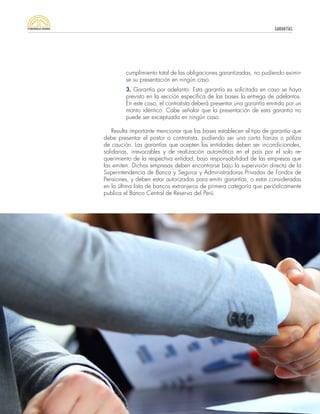 GARANTÍAS
52
cumplimiento total de las obligaciones garantizadas, no pudiendo eximir-
se su presentación en ningún caso.
3. Garantía por adelanto: Esta garantía es solicitada en caso se haya
previsto en la sección específica de las bases la entrega de adelantos.
En este caso, el contratista deberá presentar una garantía emitida por un
monto idéntico. Cabe señalar que la presentación de esta garantía no
puede ser exceptuada en ningún caso.
Resulta importante mencionar que las bases establecen el tipo de garantía que
debe presentar el postor o contratista, pudiendo ser una carta fianza o póliza
de caución. Las garantías que acepten las entidades deben ser incondicionales,
solidarias, irrevocables y de realización automática en el país por el solo re-
querimiento de la respectiva entidad, bajo responsabilidad de las empresas que
las emiten. Dichas empresas deben encontrarse bajo la supervisión directa de la
Superintendencia de Banca y Seguros y Administradoras Privadas de Fondos de
Pensiones, y deben estar autorizadas para emitir garantías, o estar consideradas
en la última lista de bancos extranjeros de primera categoría que periódicamente
publica el Banco Central de Reserva del Perú.
 