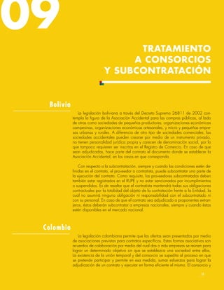 La legislación boliviana a través del Decreto Supremo 26811 de 2002 con-
templa la figura de la Asociación Accidental para las compras públicas, al lado
de otras como sociedades de pequeños productores, organizaciones económicas
campesinas, organizaciones económicas artesanales, y micro y pequeñas empre-
sas urbanas y rurales. A diferencia de otro tipo de sociedades comerciales, las
sociedades accidentales pueden crearse por medio de un instrumento privado,
no tienen personalidad jurídica propia y carecen de denominación social, por lo
que tampoco requieren ser inscritas en el Registro de Comercio. En caso de que
sean adjudicadas, hace parte del contrato el documento donde se establecer la
Asociación Accidental, en los casos en que corresponda.
Con respecto a la subcontratación, siempre y cuando las condiciones estén de-
finidas en el contrato, el proveedor o contratista, puede subcontratar una parte de
la ejecución del contrato. Como requisito, los proveedores subcontratados deben
también estar registrados en el RUPE y no estar sancionados por incumplimientos
o suspendidos. Es de resaltar que el contratista mantendrá todas sus obligaciones
contractuales por la totalidad del objeto de la contratación frente a la Entidad, la
cual no asumirá ninguna obligación ni responsabilidad con el subcontratado ni
con su personal. En caso de que el contrato sea adjudicado a proponentes extran-
jeros, éstos deberán subcontratar a empresas nacionales, siempre y cuando éstas
estén disponibles en el mercado nacional.
Bolivia
TRATAMIENTO
A CONSORCIOS
Y SUBCONTRATACIÓN
09
Colombia
La legislación colombiana permite que las ofertas sean presentadas por medio
de asociaciones previstas para contratos específicos. Estas formas asociativas son
acuerdos de colaboración por medio del cual dos o más empresas se reúnen para
lograr un determinado objetivo sin que se establezca una sociedad entre ellos.
La existencia de la unión temporal y del consorcio se supedita al proceso en que
se pretende participar y permite en esa medida, sumar esfuerzos para lograr la
adjudicación de un contrato y ejecutar en forma eficiente el mismo. El consorcio y
55
 