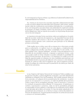 TRATAMIENTO A CONSORCIOS Y SUBCONTRATACIÓN
56
la unión temporal son figuras similares cuya diferencia fundamental la determina la
responsabilidad de los miembros.
Así, mientras en el consorcio los asociados responden solidariamente de todas
y cada una de las obligaciones derivadas de la propuesta y del contrato, también
asumen todas las consecuencias sancionadoras derivadas de un incumplimiento.
En la unión temporal los asociados limitan esta solidaridad al cumplimiento total de
la propuesta y el objeto contratado y frente a las sanciones por el incumplimiento
de las obligaciones, éstas se imponen de acuerdo con el porcentaje de participa-
ción en la unión temporal.
La importancia de estas formas asociativas radica principalmente en la posibi-
lidad de acumular condiciones de experiencia y de capacidad financiera de los
diferentes miembros del consorcio o de la unión temporal para cumplir con los
requisitos mínimos previstos como condiciones para participar en los diferentes
procesos contractuales.
Cabe resaltar que en ambos casos sólo se requiere de un documento privado
para su conformación, no implican incurrir en costo alguno, y simplemente están
sujetas a obligaciones sencillas como llevar contabilidad. En este sentido, si las
bases señalan como “requisito habilitante”, acumular 2 años de experiencia en el
desarrollo de una actividad comercial, o requieren un patrimonio mínimo, y esto
no se puede cumplir en forma individual, se puede contemplar la posibilidad de
ofertar en forma asociativa. De esa forma, si un empresario no cumple con la tota-
lidad de requisitos puede unir esfuerzos con otros candidatos para participar con
posibilidades de éxito en procesos de selección como consorcio o unión temporal,
teniendo en cuenta en todo caso la regulación que, para el respectivo proceso,
señalen los pliegos de condiciones para la presentación de ofertas por medio de
estas formas asociativas.
La Ley Orgánica del Sistema Nacional de Contratación Publica establece que
las personas naturales y jurídicas legalmente constituidas y que estén debidamente
habilitadas en el Registro Único de Proveedores - RUP, pueden presentar ofertas en
forma asociada, en cualquiera de los procedimientos de contratación. La partici-
pación en una asociación o un consorcio, no implica la pérdida de la personería
jurídica ninguno de los proveedores partícipes, pues la asociación o consorcio
no constituye una persona jurídica diferente. En consecuencia, al adjudicarse un
contrato a asociaciones o consorcios, cada uno de los proveedores partícipes
es responsable en forma solidaria e indivisible por el cumplimiento de las obliga-
ciones derivadas de la oferta y el contrato. En caso de resultar adjudicado en un
procedimiento de contratación, en un término no mayor a treinta días desde la no-
tificación de adjudicación, los participantes formalizarán el contrato de asociación
o consorcio en instrumento público.
Ecuador
 