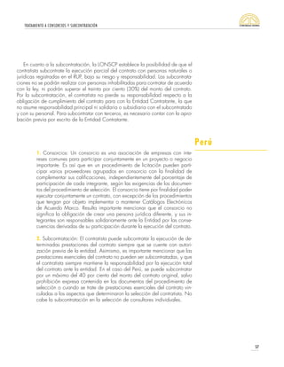 TRATAMIENTO A CONSORCIOS Y SUBCONTRATACIÓN
57
En cuanto a la subcontratación, la LONSCP establece la posibilidad de que el
contratista subcontrate la ejecución parcial del contrato con personas naturales o
jurídicas registradas en el RUP, bajo su riesgo y responsabilidad. Las subcontrata-
ciones no se podrán realizar con personas inhabilitadas para contratar de acuerdo
con la ley, ni podrán superar el treinta por ciento (30%) del monto del contrato.
Por la subcontratación, el contratista no pierde su responsabilidad respecto a la
obligación de cumplimiento del contrato para con la Entidad Contratante, la que
no asume responsabilidad principal ni solidaria o subsidiaria con el subcontratado
y con su personal. Para subcontratar con terceros, es necesario contar con la apro-
bación previa por escrito de la Entidad Contratante.
1. Consorcios: Un consorcio es una asociación de empresas con inte-
reses comunes para participar conjuntamente en un proyecto o negocio
importante. Es así que en un procedimiento de licitación pueden parti-
cipar varios proveedores agrupados en consorcio con la finalidad de
complementar sus calificaciones, independientemente del porcentaje de
participación de cada integrante, según las exigencias de los documen-
tos del procedimiento de selección. El consorcio tiene por finalidad poder
ejecutar conjuntamente un contrato, con excepción de los procedimientos
que tengan por objeto implementar o mantener Catálogos Electrónicos
de Acuerdo Marco. Resulta importante mencionar que el consorcio no
significa la obligación de crear una persona jurídica diferente, y sus in-
tegrantes son responsables solidariamente ante la Entidad por las conse-
cuencias derivadas de su participación durante la ejecución del contrato.
2. Subcontratación: El contratista puede subcontratar la ejecución de de-
terminadas prestaciones del contrato siempre que se cuente con autori-
zación previa de la entidad. Asimismo, es importante mencionar que las
prestaciones esenciales del contrato no pueden ser subcontratadas, y que
el contratista siempre mantiene la responsabilidad por la ejecución total
del contrato ante la entidad. En el caso del Perú, se puede subcontratar
por un máximo del 40 por ciento del monto del contrato original, salvo
prohibición expresa contenida en los documentos del procedimiento de
selección o cuando se trate de prestaciones esenciales del contrato vin-
culadas a los aspectos que determinaron la selección del contratista. No
cabe la subcontratación en la selección de consultores individuales.
Perú
 