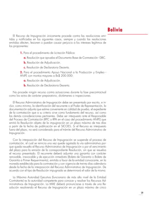 59
El Recurso de Impugnación únicamente procede contra las resoluciones emi-
tidas y notificadas en los siguientes casos, siempre y cuando las resoluciones
emitidas afecten, lesionen o puedan causar perjuicio a los intereses legítimos de
los proponentes:
1. Para el procedimiento de Licitación Pública:
a. Resolución que aprueba el Documento Base de Contratación - DBC.
b. Resolución de Adjudicación.
c. Resolución de Declaratoria Desierta.
2. Para el procedimiento Apoyo Nacional a la Producción y Empleo -
ANPE con montos mayores a Bs$ 200.000:
a. Resolución de Adjudicación.
b. Resolución de Declaratoria Desierta.
No procede ningún recurso contra actuaciones durante la fase precontractual
como los actos de carácter preparatorio, dictámenes o inspecciones.
El Recurso Administrativo de Impugnación debe ser presentado por escrito, e in-
cluir, como mínimo, la identificación del recurrente o el Poder de Representación, la
documentación adjunta que estime conveniente en calidad de prueba, el expediente
de la contratación que a su criterio sirve como fundamento del recurso, así como
las demás consideraciones pertinentes. Debe ser interpuesto ante el Responsable
del Proceso de Contratación (RPC o RPA en el caso del procedimiento ANPE) que
emitió la Resolución objeto de la impugnación en un plazo máximo de tres días
a partir de la fecha de publicación en el SICOES. Si el Recurso es interpuesto
fuera del plazo, no será considerado para el trámite del Recurso Administrativo de
Impugnación.
Con la interposición del Recurso de Impugnación se suspende el proceso de
contratación, el cual se reinicia una vez quede agotada la vía administrativa por-
que queda resuelto el Recurso Administrativo de Impugnación o por el vencimiento
del plazo para la emisión de la correspondiente Resolución, sin que se resuelva
el recurso presentado. El recurrente deberá adjuntar una garantía con carácter
renovable, irrevocable y de ejecución inmediata (Boleta de Garantía o Boleta de
Garantía a Primer Requerimiento), emitida a favor de la entidad convocante, en la
moneda establecida para la contratación y con vigencia de treinta días calendario
desde la fecha de la interposición del Recurso Administrativo de Impugnación. De
acuerdo con el tipo de Resolución impugnada se determinará el valor de la misma.
La Máxima Autoridad Ejecutiva (funcionario de más alto nivel de la Entidad
Contratante) es la autoridad competente para conocer y resolver los Recursos Ad-
ministrativos de Impugnación. La MAE deberá pronunciarse a través de una Re-
solución resolviendo el Recurso de Impugnación en un plazo máximo de cinco
Bolivia
 