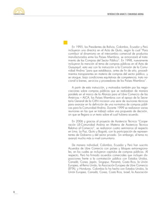 INTRODUCCIÓN AVANCES COMUNIDAD ANDINA
6
En 1995, los Presidentes de Bolivia, Colombia, Ecuador y Perú
incluyeron una directriz en el Acta de Quito, según la cual “Para
contribuir al dinamismo en el intercambio comercial de productos
manufacturados entre los Países Miembros, se armonizará el trata-
miento de las Compras del Sector Público”. En 1998, nuevamente
incluyeron la mención al tema de compras públicas en el Acta de
Guayaquil, esta vez con la instrucción a la Comisión de la Comu-
nidad Andina “para que establezca, antes de fin de año, procedi-
mientos transparentes en materia de compras del sector público, y
se otorgue, bajo condiciones equitativas de competencia, trato na-
cional a bienes, servicios y proveedores de los Países Miembros”.
A partir de esta instrucción, y motivados también por las nego-
ciaciones sobre compras públicas que se realizaban de manera
paralela en el marco de la Alianza para el Libre Comercio de las
Américas – ALCA, los Países Miembros con el apoyo de la Secre-
taría General de la CAN iniciaron una serie de reuniones técnicas
para avanzar en la definición de una normativa de compras públi-
cas para la Comunidad Andina. Durante 1999 se realizaron varias
reuniones en las que se trabajó sobre una propuesta de decisión,
sin que se llegara a un texto sobre el cual hubiera acuerdo.
En 2006 y gracias al proyecto de Asistencia Técnica “Coope-
ración UE-Comunidad Andina en Materia de Asistencia Técnica
Relativa al Comercio”, se realizaron cuatro seminarios al respecto
en Lima, La Paz, Quito y Bogotá, con la participación de represen-
tantes de Gobierno y del sector privado. Sin embargo, el tema no
avanzó mucho más a nivel comunitario.
De manera individual, Colombia, Ecuador y Perú han suscrito
Acuerdos de Libre Comercio con países y bloques extrarregiona-
les, en los cuales se incluyeron capítulos de compras públicas. Al
respecto, Perú ha firmado acuerdos comerciales que incluyen dis-
posiciones frente a la contratación pública con Estados Unidos,
Canadá, Corea, Japón, Singapur, Panamá, Costa Rica, la Unión
Europea, el Reino Unido, la Asociación Europea de Libre Comercio
(EFTA), y Honduras. Colombia lo ha hecho con Estados Unidos, la
Unión Europea, Canadá, Corea, Costa Rica, Israel, la Asociación
 