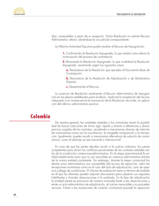 PROCEDIMIENTOS DE IMPUGNACIÓN
60
días, computables a partir de su recepción. Dicha Resolución no admite Recurso
Administrativo ulterior, abriéndose la vía judicial correspondiente.
La Máxima Autoridad Ejecutiva podrá resolver el Recurso de Impugnación,
1. Confirmando la Resolución Impugnada, lo que tendrá como efecto la
continuación del proceso de contratación.
2. Revocando la Resolución Impugnada: Lo que invalidará la Resolución
Impugnada, resolviendo según los siguientes casos:
a. Revocatoria de la Resolución que aprueba el Documento Base de
Contratación.
b. Revocatoria de la Resolución de Adjudicación o de Declaratoria
Desierta.
c. Desestimando el Recurso.
La ausencia de Resolución resolviendo el Recurso Administrativo de Impugna-
ción en los plazos establecidos para el efecto, implicará la aceptación del recurso
interpuesto y en consecuencia la revocación de la Resolución recurrida, en aplica-
ción del silencio administrativo positivo.
De manera general, las entidades estatales y los contratistas tienen la posibili-
dad de buscar soluciones de forma ágil, rápida y directa a diferencias y discre-
pancias surgidas de los contratos, acudiendo a mecanismos directos de solución
de controversias como son la conciliación, la amigable composición y la transac-
ción. Igualmente, pueden acudir a mecanismos alternativos de solución de contro-
versias, como el arbitraje ya sea nacional o internacional.
En caso de que las partes decidan acudir a la justicia ordinaria, los jueces
competentes para dirimir los conflictos provenientes de los contratos estatales son
los de la jurisdicción contencioso-administrativa. En la etapa precontractual la en-
tidad estatal emite actos que no son recurribles en instancia administrativa distinta
de la misma entidad contratante. Sin embargo, durante la etapa contractual los
demás actos administrativos son susceptibles del recurso de reposición, salvo las
excepciones normativas como es el caso del acto de adjudicación, acto de aper-
tura y pliego de condiciones. El informe de evaluación tiene un término de traslado
en el que los oferentes pueden adjuntar documentos para subsanar sus requisitos
habilitantes y formular observaciones a lo evaluado. En la fase de adjudicación
la entidad estatal se pronuncia de manera motivada frente a las observaciones y
emite un acto administrativo de adjudicación, el cual es irrevocable y no proceden
recursos. Frente a las actuaciones de carácter contractual procede la reposición
Colombia
 