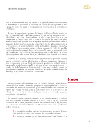 PROCEDIMIENTOS DE IMPUGNACIÓN
61
ante la misma autoridad que los expidió y en general deberán ser interpuestos
al momento de la notificación o dentro de los 10 días hábiles siguientes a ella,
y procede, contra los actos de interpretaciones, modificaciones o terminaciones
unilaterales.
En caso de ausencia de normativa del Sistema de Compra Pública regirán las
disposiciones del Código de Procedimiento Civil, que se pueden invocar para la
solicitud de la revocatoria directa del acto de adjudicación, la cual debe ser pre-
sentada ante la Entidad Estatal entre la fecha de notificación del acto y hasta antes
de la suscripción del contrato, lo que impide la celebración del contrato hasta la
resolución de la revocatoria que debe ser dentro de los dos (2) meses siguientes a
su presentación. La acción judicial en contra de los actos y actuación contractual
son: (i) Nulidad que podrá ejercerse en cualquier momento; (ii) Nulidad y restable-
cimiento del derecho procede dentro de los cuatro (4) meses siguientes a la notifi-
cación del acto; y (iii) La acción de controversias contractuales dentro de los dos
(2) años siguientes a los motivos de hecho o de derecho que sirven de fundamento.
Conforme a lo anterior, frente al acto de adjudicación no proceden recursos
para la revisión en instancia administrativa, y salvo las excepciones indicadas el
acto es irrevocable. Una vez el acto administrativo queda firme, cualquier persona
que acredite interés legítimo, podrá acudir ante el juez competente (a saber, la
Jurisdicción de lo Contencioso Administrativo), para el ejercicio de los medios de
control materializado en las acciones de nulidad, nulidad y restablecimiento del
derecho y la acción de controversias contractuales.
La Ley Orgánica del Sistema Nacional de Compras Públicas y su Reglamento
contemplan que frente a diferencias que puedan surgir respecto de la actividad
contractual, las entidades contratantes y los contratistas busquen soluciones de
manera ágil, rápida y directa, para lo cual pueden acudir a los mecanismos de
solución de controversias previstos en la ley, así como a la conciliación, amigable
composición y transacción.
Los oferentes que se consideren afectados en sus intereses por actos administra-
tivos emitidos por las entidades previstas en el artículo 1 de la Ley, por asuntos re-
lacionados con su oferta, respecto al trámite precontractual o de la adjudicación,
tienen derecho a presentar reclamaciones. Mediante la reclamación, los oferentes
podrán peticionar:
1. La formulación de observaciones, consideraciones y reservas de dere-
chos, cuando se impugnaren los actos de simple administración;
2. La enmienda, derogación, modificación o sustitución total o parcial de
Ecuador
 