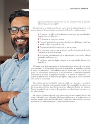 PROCEDIMIENTOS DE IMPUGNACIÓN
62
actos administrativos relacionados con los procedimientos de contrata-
ción en los que intervengan.
La reclamación se debe presentar por escrito ante el órgano respectivo, en el
término de cinco días contados a partir de la notificación, y debe contener:
1. El nombre y apellidos del reclamante o recurrente, así como la identi-
ficación personal del mismo.
2. El acto que se impugna o recurre.
3. Firma del reclamante o recurrente, identificación del lugar o medio que
se señale a efectos de notificaciones.
4. Órgano de la entidad contratante al que se dirige.
5. La pretensión concreta que se formula, con los fundamentos de hecho
y de derecho en que se ampare.
6. La firma del compareciente, de su representante o procurador y la del
abogado que lo patrocina.
7. Las demás particularidades exigidas, en su caso, por las disposiciones
específicas.
El órgano ante quien se presente el reclamo tendrá un término de quince días
para resolverlo. Si no se expide resolución en este plazo, se entenderá favorable
el recurso al peticionario. Si el reclamo o recurso no estuviere claro o no se cum-
pliera con los requisitos señalados en el artículo anterior, la autoridad competente
ordenará que se aclare o complete el reclamo en el término de cinco días. Si no
se atiende esta solicitud de aclaración en el plazo estipulado, el reclamo se enten-
derá como no presentado.
Las resoluciones que atiendan los reclamos podrán ser recurridas en recurso de
reposición ante el propio órgano que las expidió. Son susceptibles de este recurso
los actos administrativos que afecten derechos subjetivos directos del oferente.
Contra la resolución de un recurso de reposición no cabrá ningún otro recurso en
vía administrativa.
De surgir controversias en que las partes no concuerden someter a los procedi-
mientos de mediación y arbitraje y decidan ir a sede judicial, el procedimiento se
ventilará ante los Tribunales Distritales de lo Contencioso Administrativo aplicando
para ello la Ley de la Jurisdicción Contencioso-Administrativa.
 