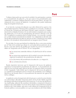 PROCEDIMIENTOS DE IMPUGNACIÓN
63
Cualquier desacuerdo que surja entre la entidad y los participantes o postores
en un procedimiento de selección, y las que surjan en los procedimientos para
implementar o mantener Catálogos Electrónicos de Acuerdo Marco, da lugar a la
interposición de un recurso de apelación. La apelación sólo puede interponerse
luego de otorgada la buena pro.
Si se trata de un proceso de selección cuyo valor referencial es superior a las
50 Unidades Impositivas Tributarias (UIT), la apelación es conocida y resuelta por
el Tribunal de Contrataciones del Estado (Tribunal), órgano autónomo e indepen-
diente de las entidades licitantes en la vía administrativa competente para resolver
las apelaciones. En el caso de procedimientos de licitación inferiores a las 50
UITs, la apelación se presenta ante la Entidad licitante, y es conocida y resuelta
por su titular (máxima autoridad de la entidad). Con independencia del valor refe-
rencial del procedimiento de selección del que se trate, la declaración de nulidad
de oficio o la cancelación del procedimiento se impugnan ante el Tribunal.
Por otro lado, los actos que declaran la nulidad de oficio y otros actos emitidos
por el Titular de la entidad que afectan la continuidad del procedimiento de se-
lección y que sean distintos de aquéllos que resuelven los recursos de apelación,
deben ser impugnados ante el Tribunal. No son impugnables:
a. Las actuaciones materiales relativas a la planificación de las contrata-
ciones.
b. Las actuaciones preparatorias de la entidad convocante destinadas a
organizar la realización de procedimientos de selección.
c. Los documentos del procedimiento de selección o su integración.
d. Las contrataciones directas.
Resulta importante mencionar que la interposición del recurso de apelación
suspende el correspondiente procedimiento de selección. Si el procedimiento de
selección fue convocado según relación de ítems, la suspensión afecta únicamente
al ítem impugnado. Cabe señalar que la interposición del recurso de apelación
no suspende el procedimiento para la inclusión de proveedores a los Catálogos
Electrónicos de Acuerdo Marco ni el procedimiento de extensión de vigencia de
dichos catálogos.
La apelación contra el otorgamiento de la buena pro o contra los actos dictados
con anterioridad a ella debe interponerse dentro de los 8 días hábiles siguientes
de haberse notificado el otorgamiento de la buena pro. En el caso de adjudicacio-
nes simplificadas, selección de consultores individuales y comparación de precios
el plazo es de 5 días hábiles. En el caso de la subasta inversa electrónica el plazo
también es de 5 días hábiles, salvo que su valor referencial corresponda al de una
licitación pública o concurso público, en cuyo caso el plazo es de 8 días hábiles.
Perú
 