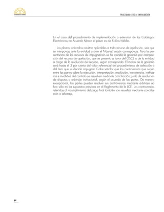 PROCEDIMIENTOS DE IMPUGNACIÓN
64
En el caso del procedimiento de implementación o extensión de los Catálogos
Electrónicos de Acuerdo Marco el plazo es de 8 días hábiles.
Los plazos indicados resultan aplicables a todo recurso de apelación, sea que
se interponga ante la entidad o ante el Tribunal, según corresponda. Para la pre-
sentación de los recursos de impugnación se ha creado la garantía por interposi-
ción del recurso de apelación, que se presenta a favor del OSCE o de la entidad
a cargo de la resolución del recurso, según corresponda. El monto de la garantía
será hasta el 3 por ciento del valor referencial del procedimiento de selección o
del ítem que se decida impugnar. Cabe señalar que las controversias que surjan
entre las partes sobre la ejecución, interpretación, resolución, inexistencia, inefica-
cia e invalidez del contrato se resuelven mediante conciliación, junta de resolución
de disputas o arbitraje institucional, según el acuerdo de las partes. De manera
excepcional, las partes pueden resolver sus controversias mediante arbitraje ad
hoc sólo en los supuestos previstos en el Reglamento de la LCE. Las controversias
referidas al incumplimiento del pago final también son resueltas mediante concilia-
ción o arbitraje.
 