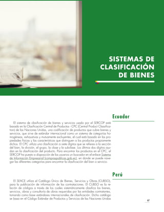 67
SISTEMAS DE
CLASIFICACIÓN
DE BIENES
El sistema de clasificación de bienes y servicios usado por el SERCOP está
basado en la Clasificación Central de Productos - CPC (Central Product Classifica-
tion) de las Naciones Unidas, una codificación de productos que cubre bienes y
servicios, que sirve de estándar internacional como un sistema de categorías ho-
mogéneas, exhaustivas y mutuamente excluyentes, el cual está basado en las pro-
piedades físicas y las características que distinguen a los productos propiamente
dichos. El CPC utiliza una clasificación a siete dígitos que se refieres a la sección
del bien, la división, el grupo, la clase y la subclase. Los últimos dos dígitos ayu-
dan en la clasificación del producto. Para encontrar los productos en el CPC, el
SERCOP ha puesto a disposición de los usuarios un buscador en el enlace Sistema
de Información Empresarial (compraspublicas.gob.ec), en donde se puede nave-
gar las diferentes categorías para encontrar la clasificación del bien o servicio.
El SEACE utiliza el Catálogo Único de Bienes, Servicios y Obras (CUBSO),
para la publicación de información de las contrataciones. El CUBSO es la re-
lación de códigos a través de los cuales sistemáticamente clasifica los bienes,
servicios, obras y consultoría de obras requeridas por las entidades contratantes,
tomando como base estándares internacionales de clasificación. Dicho catálogo
se basa en el Código Estándar de Productos y Servicios de las Naciones Unidas
Ecuador
Perú
 