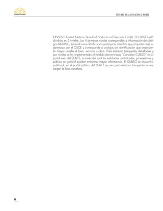 SISTEMAS DE CLASIFICACIÓN DE BIENES
68
(UNSPSC- United Nations Standard Products and Services Code). El CUBSO está
dividido en 5 niveles. Los 4 primeros niveles corresponden a información de códi-
gos UNSPSC, teniendo una clasificación jerárquica, mientras que el quinto nivel es
generado por el OSCE y corresponde a códigos de identificación que describen
en mayor detalle el bien, servicio u obra. Para efectuar búsquedas detalladas y
por niveles se ha implementado el módulo denominado “Consultas CUBSO” en el
portal web del SEACE, a través del cual las entidades contratantes, proveedores y
público en general pueden encontrar mayor información. El CUBSO se encuentra
publicado en el portal público del SEACE ya sea para efectuar búsquedas o des-
cargar la lista completa.
 