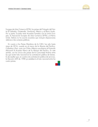 INTRODUCCIÓN AVANCES COMUNIDAD ANDINA
7
Europea de Libre Comercio (EFTA), los países del Triángulo del Nor-
te (El Salvador, Guatemala, Honduras), México y el Reino Unido.
Por su parte, Ecuador tiene Acuerdos firmados con la Unión Euro-
pea, la Asociación Europea de Libre Comercio (EFTA) y el Reino
Unido. Bolivia no ha suscrito acuerdos que incluyan disposiciones
relativas a las compras públicas.
En cuanto a los Países Miembros de la CAN, fue solo hasta
mayo de 2016, cuando en el marco de la Alianza del Pacífico,
Colombia y Perú, junto con Chile y México suscribieron el Protocolo
Adicional al Acuerdo Marco de la Alianza del Pacífico. En este
sentido, son los únicos dos países de la Comunidad Andina entre
los que existe trato nacional en la contratación pública de bienes.
Es de resaltar que, en cuanto a la contratación pública de servicios,
la Decisión 439 de 1998 ya estableció el trato nacional entre los
cuatro países.
 