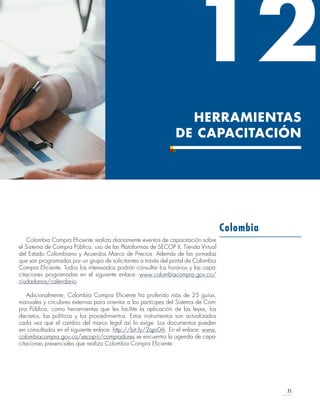 71
HERRAMIENTAS
DE CAPACITACIÓN
12
Colombia Compra Eficiente realiza diariamente eventos de capacitación sobre
el Sistema de Compra Pública, uso de las Plataformas de SECOP II, Tienda Virtual
del Estado Colombiano y Acuerdos Marco de Precios. Además de las jornadas
que son programadas por un grupo de solicitantes a través del portal de Colombia
Compra Eficiente. Todos los interesados podrán consultar los horarios y las capa-
citaciones programadas en el siguiente enlace: www.colombiacompra.gov.co/
ciudadanos/calendario.
Adicionalmente, Colombia Compra Eficiente ha proferido más de 25 guías,
manuales y circulares externas para orientar a los partícipes del Sistema de Com-
pra Pública, como herramientas que les facilite la aplicación de las leyes, los
decretos, las políticas y los procedimientos. Estos instrumentos son actualizados
cada vez que el cambio del marco legal así lo exige. Los documentos pueden
ser consultados en el siguiente enlace: http://bit.ly/2qpi0rh. En el enlace: www.
colombiacompra.gov.co/secop-ii/compradores se encuentra la agenda de capa-
citaciones presenciales que realiza Colombia Compra Eficiente.
Colombia
 