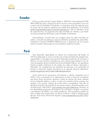 HERRAMIENTAS DE CAPACITACIÓN
72
El Servicio Nacional de Compras Públicas - SERCOP a través del portal COM-
PRAS PUBLICAS pone a disposición de los usuarios, tanto proveedores como fun-
cionarios de las Entidades Contratantes, un programa anual de capacitaciones
en el que solo es necesario registrarse por medio de la plataforma. En el enlace
portal.compraspublicas.gob.ec/sercop/capacitacion/ está el calendario anual
de capacitaciones. Las capacitaciones están divididas por módulos y por temáti-
cas para proveedores del Estado y para Entidades Contratantes.
Adicionalmente, el portal tiene una completa oferta de videos tutoriales con
videos y manuales de referencia sobre los diferentes procedimientos disponibles.
Finalmente, el portal COMPRAS PÚBLICAS pone a disposición de los usuarios
toda la normativa relacionada con la contratación estatal en Ecuador.
Para desarrollar capacidades en materia de contrataciones del Estado, el
OSCE ha elaborado un marco curricular que contiene el listado de competencias,
capacidades e indicadores que permiten desarrollar programas de formación y
difusión, así como certificar competencias a los miembros que trabajan en las ofi-
cinas encargadas de las contrataciones de las Entidades Públicas. Los operadores
logísticos pueden certificarse en tres niveles, los cuales son Básico, Intermedio y
Avanzado. Las competencias que obtendrán las personas a ser certificadas al
terminar su formación pueden encontrarse en la siguiente dirección electrónica:
portal.osce.gob.pe/osce/content/taller-de-capacitacion.
Como parte de los mecanismos de formación y difusión impulsados por el
OSCE, se ha incursionado en la capacitación en línea a través de un esquema
que busca dirigir información oportuna a todos los actores que tienen intereses
en la contratación pública; es decir, no sólo a los miembros de los comités, sino
también, a los usuarios, órganos de control interno y proveedores. Para ello, se
difunde la normativa de contratación de manera masiva, utilizando portales como
YouTube (canal: “Aula OSCE” www.youtube.com/user/boletinosce). Asimismo, se
han desarrollado programas de formación de nivel básico, dirigido a servidores
y proveedores del Estado, con amplia aceptación. Estos programas pueden ser
tanto virtuales como presenciales. Los últimos se llevan a cabo en distintas partes
del país. Para mayor información dirigirse a www.meespecializo.pe/2017/03/
charla.html.
Ecuador
Perú
 