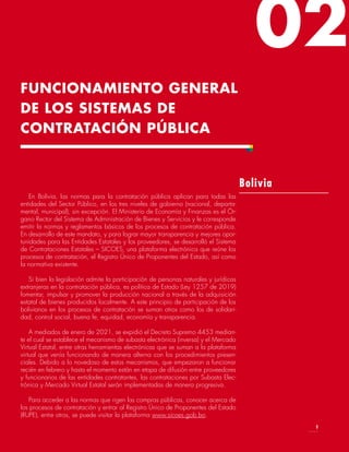 02
En Bolivia, las normas para la contratación pública aplican para todas las
entidades del Sector Público, en los tres niveles de gobierno (nacional, departa-
mental, municipal), sin excepción. El Ministerio de Economía y Finanzas es el Ór-
gano Rector del Sistema de Administración de Bienes y Servicios y le corresponde
emitir la normas y reglamentos básicos de los procesos de contratación pública.
En desarrollo de este mandato, y para lograr mayor transparencia y mejores opor-
tunidades para las Entidades Estatales y los proveedores, se desarrolló el Sistema
de Contrataciones Estatales – SICOES, una plataforma electrónica que reúne los
procesos de contratación, el Registro Único de Proponentes del Estado, así como
la normativa existente.
Si bien la legislación admite la participación de personas naturales y jurídicas
extranjeras en la contratación pública, es política de Estado (Ley 1257 de 2019)
fomentar, impulsar y promover la producción nacional a través de la adquisición
estatal de bienes producidos localmente. A este principio de participación de los
bolivianos en los procesos de contratación se suman otros como los de solidari-
dad, control social, buena fe, equidad, economía y transparencia.
A mediados de enero de 2021, se expidió el Decreto Supremo 4453 median-
te el cual se establece el mecanismo de subasta electrónica (inversa) y el Mercado
Virtual Estatal, entre otras herramientas electrónicas que se suman a la plataforma
virtual que venía funcionando de manera alterna con los procedimientos presen-
ciales. Debido a lo novedoso de estos mecanismos, que empezaron a funcionar
recién en febrero y hasta el momento están en etapa de difusión entre proveedores
y funcionarios de las entidades contratantes, las contrataciones por Subasta Elec-
trónica y Mercado Virtual Estatal serán implementadas de manera progresiva.
Para acceder a las normas que rigen las compras públicas, conocer acerca de
los procesos de contratación y entrar al Registro Único de Proponentes del Estado
(RUPE), entre otros, se puede visitar la plataforma www.sicoes.gob.bo.
Bolivia
FUNCIONAMIENTO GENERAL
DE LOS SISTEMAS DE
CONTRATACIÓN PÚBLICA
9
 