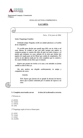 Departamento Lenguaje y Comunicación
3º Básicos

                                   FICHA DE LECTURA COMPRENSIVA

                                              LA CARTA




                                                     Talca, 22 de junio de 2004.

            Señor Tragatraga Comilón:

                Estimado amigo Traguita, recibe un saludo afectuoso y el cariño
            de tu compañero.

                Te escribo para decirte que quedé muy feliz con tu visita a mi
            casa. Bueno, la verdad es que casi feliz, porque mis padres se
            enojaron porque te comiste dos kilos de pan con todo el queso y el
            jamón que teníamos en casa, además de la torta que tenían mis
            papitos de regalo para mi tía Memé que estaba de cumpleaños. Por
            suerte no me dijeron nada por los siete completos que te comiste y
            las cuatro bebidas de dos litros que te tomaste.

               Espero que pronto me invites a tu casa y me atiendas en forma
            similar a como lo hice yo.

               Sin otro motivo, me despido cariñosamente, tu amigo y
            compañero de curso.

                       Arturito.

                     P.D. Espero que fueran de tu agrado la docena de huevos
                     duros que te fuiste comiendo por el camino de regreso a tu
                     casa.




     I.- Completa encerrando con un           la letra de la alternativa correcta.

     1º El texto es:

     a)   poema
     b)   cuento
     c)   noticia
     d)   carta

     2º Tragatraga según el texto es bueno para:

     a)   correr
     b)   visitar
     c)   comer
     d)   escribir
 