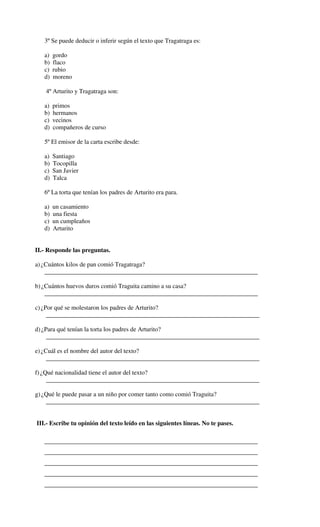 3º Se puede deducir o inferir según el texto que Tragatraga es:

   a)   gordo
   b)   flaco
   c)   rubio
   d)   moreno

    4º Arturito y Tragatraga son:

   a)   primos
   b)   hermanos
   c)   vecinos
   d)   compañeros de curso

   5º El emisor de la carta escribe desde:

   a)   Santiago
   b)   Tocopilla
   c)   San Javier
   d)   Talca

   6º La torta que tenían los padres de Arturito era para.

   a)   un casamiento
   b)   una fiesta
   c)   un cumpleaños
   d)   Arturito


II.- Responde las preguntas.

a) ¿Cuántos kilos de pan comió Tragatraga?
    ____________________________________________________________________

b) ¿Cuántos huevos duros comió Traguita camino a su casa?
    ____________________________________________________________________

c) ¿Por qué se molestaron los padres de Arturito?
     ____________________________________________________________________

d) ¿Para qué tenían la torta los padres de Arturito?
     ____________________________________________________________________

e) ¿Cuál es el nombre del autor del texto?
     ____________________________________________________________________

f) ¿Qué nacionalidad tiene el autor del texto?
     ____________________________________________________________________

g) ¿Qué le puede pasar a un niño por comer tanto como comió Traguita?
    ____________________________________________________________________


III.- Escribe tu opinión del texto leído en las siguientes líneas. No te pases.

   ____________________________________________________________________
   ____________________________________________________________________
   ____________________________________________________________________
   ____________________________________________________________________
   ____________________________________________________________________
 