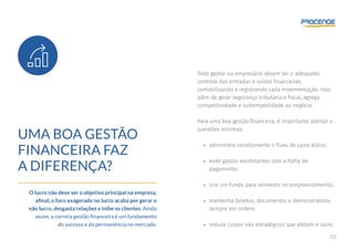 10
UMA BOA GESTÃO
FINANCEIRA FAZ
A DIFERENÇA?
O lucro não deve ser o objetivo principal na empresa,
afinal, o foco exagerado no lucro acaba por gerar o
não lucro, desgasta relações e inibe os clientes. Ainda
assim, a correta gestão financeira é um fundamento
do sucesso e da permanência no mercado.
Todo gestor ou empresário devem ter o adequado
controle das entradas e saídas financeiras,
contabilizando e registrando cada movimentação. Isso,
além de gerar segurança tributária e fiscal, agrega
competitividade e sustentabilidade ao negócio.
Para uma boa gestão financeira, é importante atentar a
questões mínimas:
»» administre corretamente o fluxo de caixa diário;
»» evite gastos exorbitantes com a folha de
pagamento;
»» crie um fundo para reinvestir no empreendimento;
»» mantenha boletos, documentos e demonstrativos
sempre em ordem;
»» reduza custos não estratégicos que afetam o lucro.
 