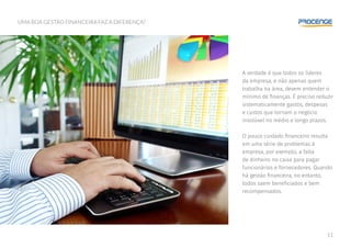 11
UMA BOA GESTÃO FINANCEIRA FAZ A DIFERENÇA?
A verdade é que todos os líderes
da empresa, e não apenas quem
trabalha na área, devem entender o
mínimo de finanças. É preciso reduzir
sistematicamente gastos, despesas
e custos que tornam o negócio
insolúvel no médio e longo prazos.
O pouco cuidado financeiro resulta
em uma série de problemas à
empresa, por exemplo, a falta
de dinheiro no caixa para pagar
funcionários e fornecedores. Quando
há gestão financeira, no entanto,
todos saem beneficiados e bem
recompensados.
 