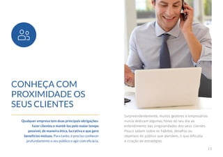 13
CONHEÇA COM
PROXIMIDADE OS
SEUS CLIENTES
Qualquer empresa tem duas principais obrigações:
fazer clientes e mantê-los pelo maior tempo
possível, de maneira ética, lucrativa e que gere
benefícios mútuos. Para tanto, é preciso conhecer
profundamente o seu público e agir com eficácia.
Surpreendentemente, muitos gestores e empresários
nunca dedicam algumas horas do seu dia ao
entendimento das singularidades dos seus clientes.
Pouco sabem sobre os hábitos, desafios ou
objetivos do público que atendem, o que dificulta
a criação de estratégias.
 