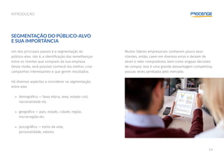 14
INTRODUÇÃO
Muitos líderes empresariais conhecem pouco seus
clientes, então, caem em diversos erros e deixam de
atrair e reter compradores, bem como engajar decisões
de compra. Isso é uma grande desvantagem competitiva,
poucas vezes perdoada pelo mercado.
SEGMENTAÇÃO DO PÚBLICO-ALVO
E SUA IMPORTÂNCIA
Um dos principais passos é a segmentação do
público-alvo, isto é, a identificação das semelhanças
entre os clientes que compram da sua empresa.
Desse modo, será possível conhecê-los melhor, criar
campanhas interessantes e que gerem resultados.
Há diversos aspectos a considerar na segmentação,
entre eles:
»» demográfico — faixa etária, sexo, estado civil,
nacionalidade etc.
»» geográfico — país, estado, cidade, região,
microrregião etc.
»» psicográfico — estilo de vida,
personalidade, valores.
 