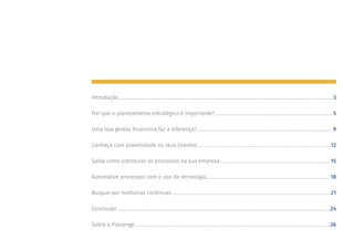 Introdução���������������������������������������������������������������������������������������������������������������������������������������������������������������������������������������������3
Por que o planejamento estratégico é importante?��������������������������������������������������������������������������������������������������������5
Uma boa gestão financeira faz a diferença?������������������������������������������������������������������������������������������������������������������������9
Conheça com proximidade os seus clientes����������������������������������������������������������������������������������������������������������������������12
Saiba como estruturar os processos na sua empresa�������������������������������������������������������������������������������������������������15
Automatize processos com o uso da tecnologia�������������������������������������������������������������������������������������������������������������18
Busque por melhorias contínuas��������������������������������������������������������������������������������������������������������������������������������������������21
Conclusão��������������������������������������������������������������������������������������������������������������������������������������������������������������������������������������������24
Sobre a Procenge�����������������������������������������������������������������������������������������������������������������������������������������������������������������������������26
 