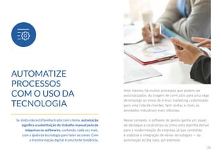 20
AUTOMATIZE
PROCESSOS
COM O USO DA
TECNOLOGIA
Se ainda não está familiarizado com o tema, automação
significa a substituição do trabalho manual pelo de
máquinas ou softwares, contando, cada vez mais,
com a ajuda da tecnologia para fazer as coisas. Com
a transformação digital, é uma forte tendência.
Hoje mesmo, há muitos processos que podem ser
automatizados: da triagem de currículos para uma vaga
de emprego ao envio de e-mail marketing customizado
para uma lista de clientes. Sem contar, é claro, as
atividades industriais mais robustas.
Nesse contexto, o software de gestão ganha um papel
de destaque e caracteriza-se como uma espinha dorsal
para a modernização da empresa, já que centraliza
e viabiliza a integração de várias tecnologias — da
automação ao Big Data, por exemplo.
 