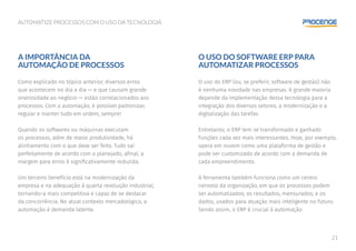 21
AUTOMATIZE PROCESSOS COM O USO DA TECNOLOGIA
O USO DO SOFTWARE ERP PARA
AUTOMATIZAR PROCESSOS
O uso do ERP (ou, se preferir, software de gestão) não
é nenhuma novidade nas empresas. A grande maioria
depende da implementação dessa tecnologia para a
integração dos diversos setores, a modernização e a
digitalização das tarefas.
Entretanto, o ERP tem se transformado e ganhado
funções cada vez mais interessantes. Hoje, por exemplo,
opera em nuvem como uma plataforma de gestão e
pode ser customizado de acordo com a demanda de
cada empreendimento.
A ferramenta também funciona como um centro
nervoso da organização, em que os processos podem
ser automatizados; os resultados, mensurados; e os
dados, usados para atuação mais inteligente no futuro.
Sendo assim, o ERP é crucial à automação.
A IMPORTÂNCIA DA
AUTOMAÇÃO DE PROCESSOS
Como explicado no tópico anterior, diversos erros
que acontecem no dia a dia — e que causam grande
onerosidade ao negócio — estão correlacionados aos
processos. Com a automação, é possível padronizar,
regular e manter tudo em ordem, sempre!
Quando os softwares ou máquinas executam
os processos, além de maior produtividade, há
alinhamento com o que deve ser feito. Tudo sai
perfeitamente de acordo com o planejado, afinal, a
margem para erros é significativamente reduzida.
Um terceiro benefício está na modernização da
empresa e na adequação à quarta revolução industrial,
tornando-a mais competitiva e capaz de se destacar
da concorrência. No atual contexto mercadológico, a
automação é demanda latente.
 