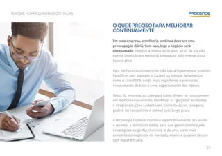24
BUSQUE POR MELHORIAS CONTÍNUAS
O QUE É PRECISO PARA MELHORAR
CONTINUAMENTE
Em toda empresa, a melhoria contínua deve ser uma
preocupação diária. Sem isso, logo o negócio será
ultrapassado. Imagine a Toyota de 50 anos atrás. Se ela não
tivesse investido em melhoria e inovação, dificilmente ainda
estaria ativa.
Para melhorar continuamente, não basta implementar modelos
filosóficos (por exemplo, o Kaizen) ou integrar ferramentas,
como o ciclo PDCA. Ainda mais importante: é preciso do
envolvimento de todo o time, especialmente dos líderes.
Todos da empresa, do topo para baixo, devem se comprometer
em melhorar diariamente, identificar os “gargalos” existentes
e integrar soluções sustentáveis. Somente assim, o negócio
poderá ser competitivo e solúvel pelo longo prazo.
A tecnologia também contribui significativamente. Ela ajuda
a levantar e estruturar dados para que gerem informações
estratégicas ao gestor, munindo-o de uma visão mais
completa do negócio e do mercado. Assim, é possível decidir
com maior eficácia.
 
