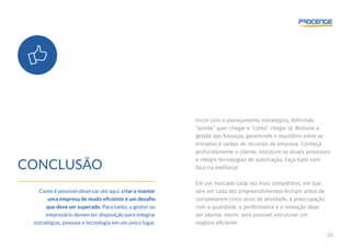26
CONCLUSÃO
Como é possível observar até aqui, criar e manter
uma empresa de modo eficiente é um desafio
que deve ser superado. Para tanto, o gestor ou
empresário devem ter disposição para integrar
estratégias, pessoas e tecnologia em um único lugar.
Inicie com o planejamento estratégico, definindo
“aonde” quer chegar e “como” chegar lá. Melhore a
gestão das finanças, garantindo o equilíbrio entre as
entradas e saídas de recursos da empresa. Conheça
profundamente o cliente, estruture os atuais processos
e integre tecnologias de automação. Faça tudo com
foco na melhoria!
Em um mercado cada vez mais competitivo, em que
seis em cada dez empreendimentos fecham antes de
completarem cinco anos de atividade, a preocupação
com a qualidade, a performance e a inovação deve
ser latente. Assim, será possível estruturar um
negócio eficiente.
 