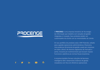 A PROCENGE é uma empresa brasileira de Tecnologia
da Informação que trabalha com soluções de gestão
integradas e inovação. Seus produtos podem ser
customizados de acordo com as necessidades do cliente.
Em seu portfólio de produtos está o ERP Pirâmide, voltado
para a gestão operacional, administrativa e financeira.
Uma poderosa ferramenta de gestão usada por empresas
em todo o Brasil, de diversos segmentos de mercado e
porte, inclusive por multinacionais que buscam riqueza
funcional e aderência às normas fiscais brasileiras.
A empresa também fornece soluções de Business
Intelligence (BI) e desenvolve sistemas de gestão
inovadores com foco em eficiência operacional.
SOBRE A PROCENGE
 