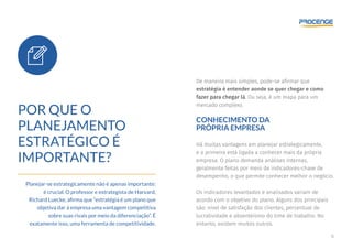 6
POR QUE O
PLANEJAMENTO
ESTRATÉGICO É
IMPORTANTE?
Planejar-se estrategicamente não é apenas importante:
é crucial. O professor e estrategista de Harvard,
Richard Luecke, afirma que “estratégia é um plano que
objetiva dar à empresa uma vantagem competitiva
sobre suas rivais por meio da diferenciação”. É
exatamente isso, uma ferramenta de competitividade.
De maneira mais simples, pode-se afirmar que
estratégia é entender aonde se quer chegar e como
fazer para chegar lá. Ou seja, é um mapa para um
mercado complexo.
CONHECIMENTO DA
PRÓPRIA EMPRESA
Há muitas vantagens em planejar estrategicamente,
e a primeira está ligada a conhecer mais da própria
empresa. O plano demanda análises internas,
geralmente feitas por meio de indicadores-chave de
desempenho, o que permite conhecer melhor o negócio.
Os indicadores levantados e analisados variam de
acordo com o objetivo do plano. Alguns dos principais
são: nível de satisfação dos clientes, percentual de
lucratividade e absenteísmo do time de trabalho. No
entanto, existem muitos outros.
 