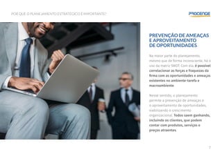 7
POR QUE O PLANEJAMENTO ESTRATÉGICO É IMPORTANTE?
PREVENÇÃO DE AMEAÇAS
E APROVEITAMENTO
DE OPORTUNIDADES
Na maior parte do planejamento,
mesmo que de forma inconsciente, há o
uso da matriz SWOT. Com ela, é possível
correlacionar as forças e fraquezas da
firma com as oportunidades e ameaças
existentes no ambiente-tarefa e
macroambiente.
Nesse sentido, o planejamento
permite a prevenção de ameaças e
o aproveitamento de oportunidades,
viabilizando o crescimento
organizacional. Todos saem ganhando,
incluindo os clientes, que podem
contar com produtos, serviços e
preços atraentes.
 