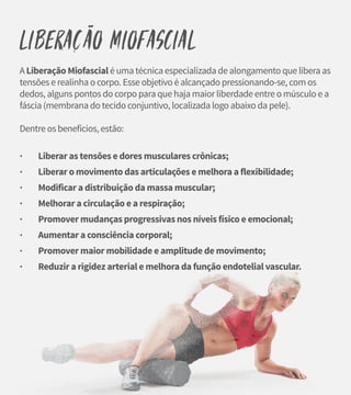 Liberacão Miofascial
A Liberação Miofascial é uma técnica especializada de alongamento que libera as
tensões e realinha o corpo. Esse objetivo é alcançado pressionando-se, com os
dedos, alguns pontos do corpo para que haja maior liberdade entre o músculo e a
fáscia (membrana do tecido conjuntivo, localizada logo abaixo da pele).
Dentre os benefícios, estão:
· Liberar as tensões e dores musculares crônicas;
· Liberar o movimento das articulações e melhora a flexibilidade;
· Modificar a distribuição da massa muscular;
· Melhorar a circulação e a respiração;
· Promover mudanças progressivas nos níveis físico e emocional;
· Aumentar a consciência corporal;
· Promover maior mobilidade e amplitude de movimento;
· Reduzir a rigidez arterial e melhora da função endotelial vascular.
~
 