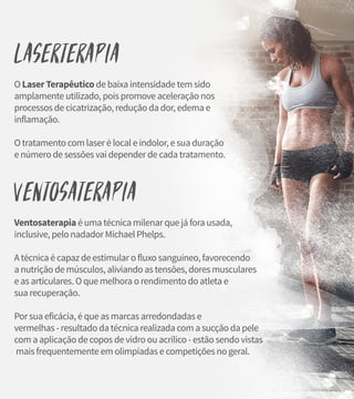 Laserterapia
O Laser Terapêutico de baixa intensidade tem sido
amplamente utilizado, pois promove aceleração nos
processos de cicatrização, redução da dor, edema e
inflamação.
O tratamento com laser é local e indolor, e sua duração
e número de sessões vai depender de cada tratamento.
Ventosaterapia
Ventosaterapia é uma técnica milenar que já fora usada,
inclusive, pelo nadador Michael Phelps.
A técnica é capaz de estimular o fluxo sanguíneo, favorecendo
a nutrição de músculos, aliviando as tensões, dores musculares
e as articulares. O que melhora o rendimento do atleta e
sua recuperação.
Por sua eficácia, é que as marcas arredondadas e
vermelhas - resultado da técnica realizada com a sucção da pele
com a aplicação de copos de vidro ou acrílico - estão sendo vistas
mais frequentemente em olimpíadas e competições no geral.
 
