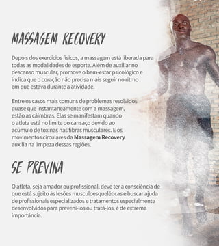 Massagem Recovery
Depois dos exercícios físicos, a massagem está liberada para
todas as modalidades de esporte. Além de auxiliar no
descanso muscular, promove o bem-estar psicológico e
indica que o coração não precisa mais seguir no ritmo
em que estava durante a atividade.
Entre os casos mais comuns de problemas resolvidos
quase que instantaneamente com a massagem,
estão as câimbras. Elas se manifestam quando
o atleta está no limite do cansaço devido ao
acúmulo de toxinas nas fibras musculares. E os
movimentos circulares da Massagem Recovery
auxilia na limpeza dessas regiões.
Se previna
O atleta, seja amador ou profissional, deve ter a consciência de
que está sujeito às lesões musculoesqueléticas e buscar ajuda
de profissionais especializados e tratamentos especialmente
desenvolvidos para preveni-los ou tratá-los, é de extrema
importância.
 