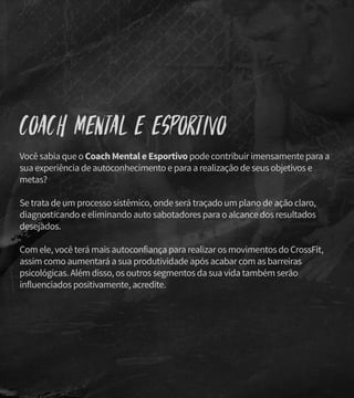 Coach Mental e Esportivo
Você sabia que o Coach Mental e Esportivo pode contribuir imensamente para a
sua experiência de autoconhecimento e para a realização de seus objetivos e
metas?
Se trata de um processo sistêmico, onde será traçado um plano de ação claro,
diagnosticando e eliminando auto sabotadores para o alcance dos resultados
desejados.
Com ele, você terá mais autoconfiança para realizar os movimentos do CrossFit,
assim como aumentará a sua produtividade após acabar com as barreiras
psicológicas. Além disso, os outros segmentos da sua vida também serão
influenciados positivamente, acredite.
 