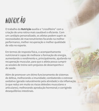 Nutricão
O trabalho da Nutrição auxilia o “crossfiteiro” com a
criação de uma rotina mais saudável e eficiente. Com
um cardápio personalizado, os atletas podem suprir as
necessidades de macronutrientes focando na melhor
performance, melhor recuperação e melhor qualidade
de vida no esporte.
Em termos de resposta física, o acompanhamento
nutricional é capaz de melhorar a formação de energia,
aumentando o rendimento e, principalmente, ajudando na
recuperação muscular, para que o atleta possa cumprir
as sessões de treino sem prejuízos de desempenho e
de saúde.
Além de promover um ótimo funcionamento de sistemas
de defesa, melhorando a imunidade; combatendo o estresse
oxidativo (gerado naturalmente pela atividade) e da inflamação
(o que reduz em muito os riscos delesões musculares e
articulares); melhorando aprodução hormonal; e corrigindo
desequilíbrios intestinais.
~
 