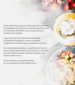 Ainda vale lembrar que os praticantes de CrossFit têm
necessidades de vitaminas e minerais superiores às de
um indivíduo sedentário, uma vez que precisam
produzir mais energia.
Logo, necessitam de mais intervenientes no
metabolismo energético e sofrem um maior
desgaste das estruturas óssea, muscular e articular.
Uma alimentação saudável e equilibrada fornece as
doses diárias recomendadas de vitaminas e minerais
para um atleta se manter saudável e garantir sua
melhor performance.
E é por isso que o acompanhamento
de um profissional se faz indispensável.
 