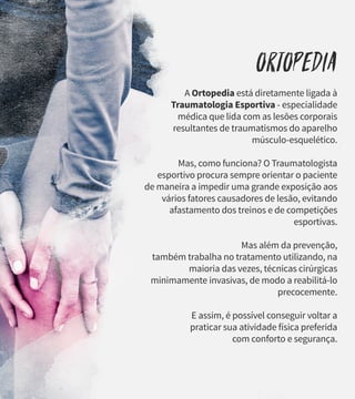 Ortopedia
A Ortopedia está diretamente ligada à
Traumatologia Esportiva - especialidade
médica que lida com as lesões corporais
resultantes de traumatismos do aparelho
músculo-esquelético.
Mas, como funciona? O Traumatologista
esportivo procura sempre orientar o paciente
de maneira a impedir uma grande exposição aos
vários fatores causadores de lesão, evitando
afastamento dos treinos e de competições
esportivas.
Mas além da prevenção,
também trabalha no tratamento utilizando, na
maioria das vezes, técnicas cirúrgicas
minimamente invasivas, de modo a reabilitá-lo
precocemente.
E assim, é possível conseguir voltar a
praticar sua atividade física preferida
com conforto e segurança.
 