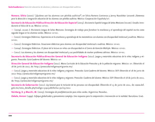 102
Guía-Cuaderno 2: Atención educativa de alumnos y alumnas con discapacidad auditiva
Romero, Silvia (2000). “¿Quiénes son los alumnos con pérdida auditiva?”, en Silvia Romero Contreras y Jenny Nasielsker Leizorek ,Elementos
para la detección e integración educativa de los alumnos con pérdida auditiva. México: Cooperación Española/SEP.
Secretaría de Educación Pública-Dirección de Educación Especial (2003). Diccionario Español-Lengua de Señas Mexicana (DIELSEME). Estudio intro-
ductorio al léxico de la LSM. México: SEP-DEE.
— (2009). DIELSEME 2. Diccionario Lengua de Señas Mexicana. Estrategias de trabajo para fortalecer la enseñanza y el aprendizaje del español escrito como
segunda lengua en los alumnos sordos. México: SEP-DEE.
— (2002). Estrategias Didácticas. Experiencias en la enseñanza y aprendizaje de las matemáticas con alumnos con discapacidad intelectual y auditiva. México:
SEP-DEE.
— (2002). Estrategias Didácticas. Situaciones didácticas para alumnos con discapacidad intelectual o auditiva. México: SEP-DEE.
— (2004). Estrategias Didácticas. El placer de la lectura en niños con discapacidad en el Centro de Atención Múltiple. México: SEP-DEE.
— (2011). Los alumnos y las alumnas con discapacidad intelectual y sus posibilidades de resolver problemas aditivos. México: SEP-DEE.
Secretaría de Educación Pública-Dirección General de Educación Indígena (2012). Juegos y materiales educativos de la niñez indígena y mi-
grante. Preescolar. Guía-Cuaderno del docente. México: SEP.
Dirección General de Educación Indígena (2011). Marco Curricular de la Educación Preescolar y de la población migrante. México: SEP. Obtenido el
18 de junio de 2012, de: http://preescolarindigenaymigrante.mx/
— (2012). Juegos y materiales educativos de la niñez indígena y migrante. Preescolar. Guía-Cuaderno del docente. México:SEP. Obtenido el 18 de junio de
2012: http://preescolarindigenaymigrante.mx/
— (2011). Juegos y materiales educativos de la niñez indígena y migrante. Preescolar. Cuaderno del alumno. México:SEP. Obtenido el 18 de junio de 2012,
de: http://preescolarindigenaymigrante.mx/
Secretaría de Gobernación (2011). Ley General para la Inclusión de las personas con discapacidad. Obtenido el 13 de junio de 2011, de: www.dof.
gob.mx/nota_detalle.php?codigo=5191516&fecha=30/05/2011
Veinberg, S. y Macchi, M. (2005). Estrategias de prealfabetización para niños sordos.Argentina: Noveduc.
Zabala, Antoni (1999). Enfoque globalizador y pensamiento complejo. Una respuesta para la comprensión e intervención en la realidad. Barcelona: Graó.
discapacidad auditiva.indd 102 26/11/13 08:58
 