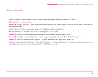 103
Guía-Cuaderno 2: Atención educativa de alumnos y alumnas con discapacidad auditiva
Para saber más
Claros, R. (2004). La desmitiﬁcación de la Educación de sordos. Hacia una Pedagogía de Éxito. Chile: Editorial del Norte.
Cultura sorda. www.cultura-sorda.eu/
Johnson, R. Erting. C. y Scott, L. (1988). Develando los programas: Principios para un mayor logro en la educación del sordo. Mérida, Venezuela: Uni-
versidad de Los Andes.
Klingler, C. (2001). Psicología Cognitiva. Estrategias en la Práctica Docente. México: McGraw-Hill.
Massone, M. (2003). La arquitectura de la escuela del sordo.Argentina: Libros en Red.
Obregón, M. (2008). OLÉ: Ambientes Óptimos de Aprendizaje para la Enseñanza de Niños sordos. México: IPPLIAP.
Sánchez, C. (2007). Los sordos, La Alfabetización y La Lectura:Sugerencias para desmitiﬁcación del Tema. Mérida, Venezuela: APRI.
Santana, E. (2004). Los sordos como minoría lingüística y sus formas de apropiación de la lengua escrita. México: UDLA.
Skliar, C. (2003). La educación de los sordos (1 a 6).Artículos Publicados en Espacio Logopédico.com. Obtenidos el 10 de julio de 2012, de: www.
espaciologopedico.com/articulos/articulos2.php?palabra=skliar&Id_articulo=309
discapacidad auditiva.indd 103 26/11/13 08:58
 