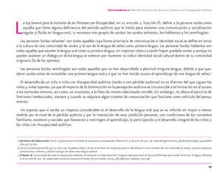 17
Guía-Cuaderno 2: Atención educativa de alumnos y alumnas con discapacidad auditiva
La Ley General para la Inclusión de las Personas con Discapacidad, en su artículo 2, fracción VI, deﬁne a la persona sorda como
aquella que tiene alguna deﬁciencia del sentido auditivo que le limita para sostener una comunicación y socialización
regular y ﬂuida en lengua oral,3
y reconoce tres grupos de sordos: los sordos señantes, los hablantes y los semilingües.
Las personas Sordas señantes4
son todas aquellas cuya forma prioritaria de comunicación e identidad social se deﬁne en torno
a la cultura de una comunidad de sordos y al uso de la lengua de señas como primera lengua. Las personas Sordas hablantes son
todas aquellas que asumen la lengua oral como su primera lengua, sin importar cómo o cuándo hayan quedado sordas y aunque no
pueden sostener un diálogo en dicha lengua se esmeran por mantener su vida e identidad social cultural dentro de su comunidad
originaria (la de los oyentes).
Las personas Sordas semilingües son todas aquellas que no han desarrollado a plenitud ninguna lengua, debido a que que-
daron sordas antes de consolidar una primera lengua oral y a que no han tenido acceso al aprendizaje de una lengua de señas.5
El desarrollo de un niño o niña con discapacidad auditiva (sordo o con pérdida auditiva) no es distinto del que siguen los
niños y niñas oyentes, ya que el impacto de la disminución en la percepción auditiva se circunscribe a la limitación en el acceso
a los estímulos sonoros, así como, en ocasiones, a la falta de interés relacionada con ello.Sin embargo, no altera el ejercicio de
funciones intelectuales, siempre y cuando se adquiera algún sistema de comunicación que funcione como vehículo del pensa-
miento.
Un aspecto que sí recibe un impacto considerable es el desarrollo de la lengua oral que se ve inﬂuido en mayor o menor
medida por el nivel de la pérdida auditiva y por la interacción de esta condición personal, con condiciones de los contextos
familiares, escolares y sociales que favorecen o restringen el aprendizaje, la participación y el desarrollo integral de los niños y
las niñas con discapacidad auditiva.
3 Secretaría de Gobernación (2011). Ley General para la Inclusión de la personas con discapacidad. Obtenido el 13 de junio de 2011, de: www.dof.gob.mx/nota_detalle.php?codigo=5191516&fe
cha=30/05/2011
4 Existe el acuerdo general de que, en este caso, la palabra Sordo o Sorda se escribirá con mayúscula para su identiﬁcación como miembro de una comunidad de sordos, quienes comparten
características comunes y utilizan la lengua de señas como lengua materna.
5 Fridman, B. Las etnicidades del sordo:los señantes y los hablantes. Presentación en Power point del II Congreso Iberoamericano de Educación Bilingüe para Sordos.Asunción, Paraguay. Obtenida
el 16 de Julio de 2012, de: www.cultura-sorda.eu/resources/Fridman_B_Etnicidades_Sordo_se$C3$B1ante_hablante_2012.pdf
discapacidad auditiva.indd 17 26/11/13 08:58
 