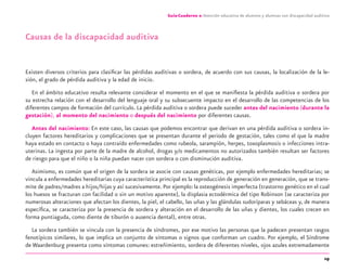 19
Guía-Cuaderno 2: Atención educativa de alumnos y alumnas con discapacidad auditiva
Causas de la discapacidad auditiva
Existen diversos criterios para clasiﬁcar las pérdidas auditivas o sordera, de acuerdo con sus causas, la localización de la le-
sión, el grado de pérdida auditiva y la edad de inicio.
En el ámbito educativo resulta relevante considerar el momento en el que se maniﬁesta la pérdida auditiva o sordera por
su estrecha relación con el desarrollo del lenguaje oral y su subsecuente impacto en el desarrollo de las competencias de los
diferentes campos de formación del currículo. La pérdida auditiva o sordera puede suceder antes del nacimiento (durante la
gestación), al momento del nacimiento o después del nacimiento por diferentes causas.
Antes del nacimiento: En este caso, las causas que podemos encontrar que derivan en una pérdida auditiva o sordera in-
cluyen factores hereditarios y complicaciones que se presentan durante el periodo de gestación, tales como el que la madre
haya estado en contacto o haya contraído enfermedades como rubeola, sarampión, herpes, toxoplasmosis o infecciones intra-
uterinas. La ingesta por parte de la madre de alcohol, drogas y/o medicamentos no autorizados también resultan ser factores
de riesgo para que el niño o la niña puedan nacer con sordera o con disminución auditiva.
Asimismo, es común que el origen de la sordera se asocie con causas genéticas, por ejemplo enfermedades hereditarias; se
vincula a enfermedades hereditarias cuya característica principal es la reproducción de generación en generación, que se trans-
mite de padres/madres a hijos/hijas y así sucesivamente. Por ejemplo:la osteogénesis imperfecta (trastorno genético en el cual
los huesos se fracturan con facilidad o sin un motivo aparente), la displasia ectodérmica del tipo Robinson (se caracteriza por
numerosas alteraciones que afectan los dientes, la piel, el cabello, las uñas y las glándulas sudoríparas y sebáceas y, de manera
especíﬁca, se caracteriza por la presencia de sordera y alteración en el desarrollo de las uñas y dientes, los cuales crecen en
forma puntiaguda, como diente de tiburón o ausencia dental), entre otras.
La sordera también se vincula con la presencia de síndromes, por ese motivo las personas que la padecen presentan rasgos
fenotípicos similares, lo que implica un conjunto de síntomas o signos que conforman un cuadro. Por ejemplo, el Síndrome
de Waardenburg presenta como síntomas comunes: estreñimiento, sordera de diferentes niveles, ojos azules extremadamente
discapacidad auditiva.indd 19 26/11/13 08:58
 