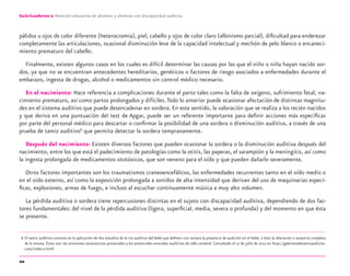 20
Guía-Cuaderno 2: Atención educativa de alumnos y alumnas con discapacidad auditiva
pálidos u ojos de color diferente (heterocromía), piel, cabello y ojos de color claro (albinismo parcial), diﬁcultad para enderezar
completamente las articulaciones, ocasional disminución leve de la capacidad intelectual y mechón de pelo blanco o encaneci-
miento prematuro del cabello.
Finalmente, existen algunos casos en los cuales es difícil determinar las causas por las que el niño o niña hayan nacido sor-
dos, ya que no se encuentran antecedentes hereditarios, genéticos o factores de riesgo asociados a enfermedades durante el
embarazo, ingesta de drogas, alcohol o medicamentos sin control médico necesario.
En el nacimiento: Hace referencia a complicaciones durante el parto tales como la falta de oxígeno, sufrimiento fetal, na-
cimiento prematuro, así como partos prolongados y difíciles.Todo lo anterior puede ocasionar afectación de distintas magnitu-
des en el sistema auditivo que puede desencadenar en sordera. En este sentido, la valoración que se realiza a los recién nacidos
y que deriva en una puntuación del test de Apgar, puede ser un referente importante para deﬁnir acciones más especíﬁcas
por parte del personal médico para descartar o conﬁrmar la posibilidad de una sordera o disminución auditiva, a través de una
prueba de tamiz auditivo6
que permita detectar la sordera tempranamente.
Después del nacimiento: Existen diversos factores que pueden ocasionar la sordera o la disminución auditiva después del
nacimiento, entre los que está el padecimiento de patologías como la otitis, las paperas, el sarampión y la meningitis, así como
la ingesta prolongada de medicamentos ototóxicos, que son veneno para el oído y que pueden dañarlo severamente.
Otros factores importantes son los traumatismos craneoencefálicos, las enfermedades recurrentes tanto en el oído medio o
en el oído externo, así como la exposición prolongada a sonidos de alta intensidad que derivan del uso de maquinarias especí-
ﬁcas, explosiones, armas de fuego, e incluso al escuchar continuamente música a muy alto volumen.
La pérdida auditiva o sordera tiene repercusiones distintas en el sujeto con discapacidad auditiva, dependiendo de dos fac-
tores fundamentales: del nivel de la pérdida auditiva (ligera, superﬁcial, media, severa o profunda) y del momento en que ésta
se presente.
6 El tamiz auditivo consiste en la aplicación de dos estudios de la vía auditiva del bebé que deﬁnen con certeza la presencia de audición en el bebé, o bien la alteración o ausencia completa
de la misma. Éstos son: las emisiones otoacústicas provocadas y los potenciales evocados auditivos de tallo cerebral. Consultado el 17 de julio de 2012 en http://gabinetedetamizauditivo.
com/index-2.html
discapacidad auditiva.indd 20 26/11/13 08:58
 