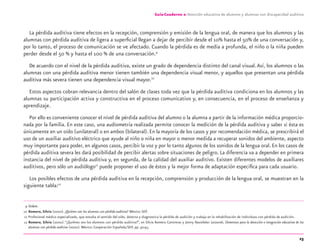23
Guía-Cuaderno 2: Atención educativa de alumnos y alumnas con discapacidad auditiva
La pérdida auditiva tiene efectos en la recepción, comprensión y emisión de la lengua oral, de manera que los alumnos y las
alumnas con pérdida auditiva de ligera a superﬁcial llegan a dejar de percibir desde el 10% hasta el 50% de una conversación y,
por lo tanto, el proceso de comunicación se ve afectado. Cuando la pérdida es de media a profunda, el niño o la niña pueden
perder desde el 50 % y hasta el 100 % de una conversación.9
De acuerdo con el nivel de la pérdida auditiva, existe un grado de dependencia distinto del canal visual.Así, los alumnos o las
alumnas con una pérdida auditiva menor tienen también una dependencia visual menor, y aquellos que presentan una pérdida
auditiva más severa tienen una dependencia visual mayor.10
Estos aspectos cobran relevancia dentro del salón de clases toda vez que la pérdida auditiva condiciona en los alumnos y las
alumnas su participación activa y constructiva en el proceso comunicativo y, en consecuencia, en el proceso de enseñanza y
aprendizaje.
Por ello es conveniente conocer el nivel de pérdida auditiva del alumno o la alumna a partir de la información médica proporcio-
nada por la familia. En este caso, una audiometría realizada permite conocer la medición de la pérdida auditiva y saber si ésta es
únicamente en un oído (unilateral) o en ambos (bilateral). En la mayoría de los casos y por recomendación médica, se prescribirá el
uso de un auxiliar auditivo eléctrico que ayude al niño o niña en mayor o menor medida a recuperar sonidos del ambiente, aspecto
muy importante para poder, en algunos casos, percibir la voz y por lo tanto algunos de los sonidos de la lengua oral. En los casos de
pérdida auditiva severa les dará posibilidad de percibir alertas sobre situaciones de peligro. La diferencia va a depender en primera
instancia del nivel de pérdida auditiva y, en segunda, de la calidad del auxiliar auditivo. Existen diferentes modelos de auxiliares
auditivos, pero sólo un audiólogo11
puede proponer el uso de éstos y la mejor forma de adaptación especíﬁca para cada usuario.
Los posibles efectos de una pérdida auditiva en la recepción, comprensión y producción de la lengua oral, se muestran en la
siguiente tabla:12
9 Ibídem.
10 Romero, Silvia (2000). ¿Quiénes son los alumnos con pérdida auditiva? México: SEP.
11 Profesional médico especializado, que estudia el sentido del oído, detecta y diagnostica la pérdida de audición y trabaja en la rehabilitación de individuos con pérdida de audición.
12 Romero, Silvia (2000). “¿Quiénes son los alumnos con pérdida auditiva?”, en Silvia Romero Contreras y Jenny Nasielsker Leizorek, Elementos para la detección e integración educativa de los
alumnos con pérdida auditiva (2000). México: Cooperación Española/SEP, pp. 42-43.
discapacidad auditiva.indd 23 26/11/13 08:58
 
