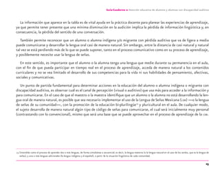 25
Guía-Cuaderno 2: Atención educativa de alumnos y alumnas con discapacidad auditiva
La información que aparece en la tabla es de vital ayuda en la práctica docente para planear las experiencias de aprendizaje,
ya que permite tener presente que una mínima disminución en la audición implica la pérdida de información lingüística y, en
consecuencia, la pérdida del sentido de una conversación.
También permite reconocer que un alumno o alumna indígena y/o migrante con pérdida auditiva que va de ligera a media
puede comunicarse y desarrollar la lengua oral casi de manera natural.Sin embargo, entre la distancia de casi natural y natural
tal vez se está perdiendo más de lo que se puede suponer, tanto en el proceso comunicativo como en su proceso de aprendizaje,
y posiblemente necesite usar la lengua de señas.
En este sentido, es importante que el alumno o la alumna tenga una lengua que medie durante su permanencia en el aula,
con el ﬁn de que pueda participar en tiempo real en el proceso de aprendizaje, acceda de manera natural a los contenidos
curriculares y no se vea limitado el desarrollo de sus competencias para la vida ni sus habilidades de pensamiento, afectivas,
sociales y comunicativas.
Un punto de partida fundamental para determinar acciones en la educación del alumno o alumna indígena o migrante con
discapacidad auditiva, es observar cuál es el canal de percepción (visual o auditivo) que usa más para acceder a la información y
para comunicarse. En el caso de que el maestro o la maestra identiﬁque que un alumno o la alumna no está desarrollando la len-
gua oral de manera natural, es posible que sea necesario implementar el uso de la Lengua de Señas Mexicana (LSM) —o la lengua
de señas de su comunidad—, con la promoción de la educación bi-plurilingüe13
y pluricultural en el aula. De cualquier modo,
el sujeto desarrolla de manera natural algún tipo de código de señas para comunicarse, el cual será inicialmente muy personal
(contrastando con lo convencional), mismo que será una base que se puede aprovechar en el proceso de aprendizaje de la LSM.
13 Entendido como el proceso de aprender dos o más lenguas, de forma simultánea o secuencial; es decir, la lengua materna (o la lengua natural en el caso de los sordos, que es la lengua de
señas), y una o más lenguas adicionales (la lengua indígena y el español), a partir de la situación lingüística de cada comunidad.
discapacidad auditiva.indd 25 26/11/13 08:58
 