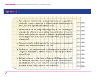 36
Guía-Cuaderno 2: Atención educativa de alumnos y alumnas con discapacidad auditiva
Ejercicio 2
1. Para un primer acercamiento a la LSM es importante que tú y tus alum-
nos sordos y oyentes sepan que el alfabeto manual no es la lengua de
señas, sino sólo el primer contacto con la LSM.
2. Forma parejas con los integrantes del grupo y a cada una entrégale
una copia del alfabeto de señas (utiliza el anexo 1). En un primer mo-
mento, todos juntos van a revisar el alfabeto y a deletrearlo manual-
mente, de preferencia utilizando la mano dominante (sea la izquierda
o la derecha).
3. Posteriormente les pedirás que usen las conﬁguraciones manuales del
alfabeto para formar el nombre de cada uno.
4. Finalmente, cada pareja mostrará a todo el grupo el nombre de cada
integrante deletreado en alfabeto manual, el resto del grupo tratará
de descifrarlo.
5. Es importante que te informes si en la comunidad hay personas adul-
tas sordas que conozcan y usen la lengua de señas de su comunidad.
Los adultos sordos te pueden transmitir los conocimientos que tienen
acerca de la LSM e incluso apoyarte para aprenderla.
discapacidad auditiva.indd 36 26/11/13 08:58
 