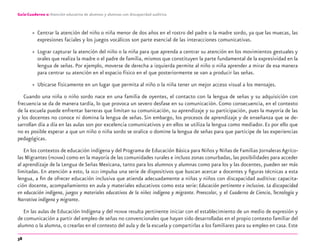 38
Guía-Cuaderno 2: Atención educativa de alumnos y alumnas con discapacidad auditiva
» Centrar la atención del niño o niña menor de dos años en el rostro del padre o la madre sordo, ya que las muecas, las
expresiones faciales y los juegos vocálicos son parte esencial de las interacciones comunicativas.
» Lograr capturar la atención del niño o la niña para que aprenda a centrar su atención en los movimientos gestuales y
orales que realiza la madre o el padre de familia, mismos que constituyen la parte fundamental de la expresividad en la
lengua de señas. Por ejemplo, moverse de derecha a izquierda permite al niño o niña aprender a mirar de esa manera
para centrar su atención en el espacio físico en el que posteriormente se van a producir las señas.
» Ubicarse físicamente en un lugar que permita al niño o la niña tener un mejor acceso visual a los mensajes.
Cuando una niña o niño sordo nace en una familia de oyentes, el contacto con la lengua de señas y su adquisición con
frecuencia se da de manera tardía, lo que provoca un severo desfase en su comunicación. Como consecuencia, en el contexto
de la escuela puede enfrentar barreras que limitan su comunicación, su aprendizaje y su participación, pues la mayoría de las
y los docentes no conoce ni domina la lengua de señas. Sin embargo, los procesos de aprendizaje y de enseñanza que se de-
sarrollan día a día en las aulas son por excelencia comunicativos y en ellos se utiliza la lengua como mediador. Es por ello que
no es posible esperar a que un niño o niña sordo se oralice o domine la lengua de señas para que participe de las experiencias
pedagógicas.
En los contextos de educación indígena y del Programa de Educación Básica para Niños y Niñas de Familias JornalerasAgríco-
las Migrantes (PRONIM) como en la mayoría de las comunidades rurales e incluso zonas conurbadas, las posibilidades para acceder
al aprendizaje de la Lengua de Señas Mexicana, tanto para los alumnos y alumnas como para los y las docentes, pueden ser más
limitadas. En atención a esto, la DGEI impulsa una serie de dispositivos que buscan acercar a docentes y ﬁguras técnicas a esta
lengua, a ﬁn de ofrecer educación inclusiva que atienda adecuadamente a niñas y niños con discapacidad auditiva: capacita-
ción docente, acompañamiento en aula y materiales educativos como esta serie: Educación pertinente e inclusiva. La discapacidad
en educación indígena, juegos y materiales educativos de la niñez indígena y migrante. Preescolar, y el Cuaderno de Ciencia, Tecnología y
Narrativa indígena y migrante.
En las aulas de Educación Indígena y del PRONIM resulta pertinente iniciar con el establecimiento de un medio de expresión y
de comunicación a partir del empleo de señas no convencionales que hayan sido desarrolladas en el propio contexto familiar del
alumno o la alumna, o crearlas en el contexto del aula y de la escuela y compartirlas a los familiares para su empleo en casa. Este
discapacidad auditiva.indd 38 26/11/13 08:58
 