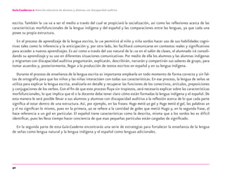 40
Guía-Cuaderno 2: Atención educativa de alumnos y alumnas con discapacidad auditiva
escrita. También la LSM va a ser el medio a través del cual se propiciará la socialización, así como las reﬂexiones acerca de las
características morfofuncionales de la lengua indígena y del español y las comparaciones entre las lenguas, ya que cada una
posee su propia estructura.
En el proceso de aprendizaje de la lengua escrita, la LSM permitirá al niño y niña sordos hacer uso de sus habilidades cogni-
tivas tales como la inferencia y la anticipación y, por otro lado, les facilitará comunicarse en contextos reales y signiﬁcativos
para acceder a nuevos aprendizajes. Es así como a través del uso natural de la LSM en el salón de clases, el alumnado irá consoli-
dando su aprendizaje y su uso en diferentes situaciones comunicativas. Por medio de ella los alumnos y las alumnas indígenas
y migrantes con discapacidad auditiva preguntarán, explicarán, describirán, narrarán y compartirán sus saberes de grupo, para
tomar acuerdos y, posteriormente, llegar a la producción de textos escritos en español y en su lengua indígena.
Durante el proceso de enseñanza de la lengua escrita es importante emplearla en todo momento de forma correcta y sin fal-
tas de ortografía para que los niños y las niñas interactúen con todas sus características. En ese proceso, la lengua de señas se
utiliza para explicar la lengua escrita, analizarla en detalle y recuperar las funciones de los conectivos, artículos, preposiciones
y conjugaciones de los verbos. Con el ﬁn de que este proceso ﬂuya sin tropiezos, será necesario explicar sobre las características
morfofuncionales, lo que implica que el o la docente deba tener claro cómo están formadas la lengua indígena y el español. De
esta manera le será posible llevar a sus alumnos y alumnas con discapacidad auditiva a la reﬂexión acerca de lo que cada parte
signiﬁca al estar dentro de una estructura. Así, por ejemplo, en las frases: Hugo metió un gol y Hugo metió el gol, las palabras un
y el no signiﬁcan lo mismo, pues en la primera, un se reﬁere a la cantidad de goles que metió Hugo y, en la segunda frase, el
hace referencia a un gol en particular. El español tiene características como la descrita, misma que a los sordos les es difícil
identiﬁcar, pues les lleva tiempo hacer conciencia de que esas pequeñas partículas están cargadas de signiﬁcado.
En la segunda parte de esta Guía-Cuaderno encontrarás una serie de estrategias para fortalecer la enseñanza de la lengua
de señas como lengua natural y la lengua indígena y el español como lenguas adicionales.
discapacidad auditiva.indd 40 26/11/13 08:58
 