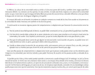 54
Guía-Cuaderno 2: Atención educativa de alumnos y alumnas con discapacidad auditiva
En México, la cultura de la comunidad sorda es similar a la de otras partes del mundo y también tiene rasgos especíﬁcos
mexicanos debido a su contacto con los oyentes. En este sentido, no todo está dicho respecto a la cultura de la comunidad
sorda. Lo que sí está claro es que la Lengua de Señas Mexicana provee de características culturales diferentes a las que ofrece
la lengua oral, en este caso, las lenguas indígenas y el español.
El contacto del sordo con el mundo circundante en cualquier contexto es a través de la vista. Esto sucede no únicamente en
la comunidad de sordos mexicana sino también en las de otros países.
A continuación se enumeran algunas pautas de comportamiento o adaptaciones que favorecen la comunicación entre los
sordos:
1. Para los sordos la oscuridad equivale al silencio, no puede haber conversación sin luz, y la penumbra la puede hacer insufrible.
2. A la hora de la comida debe cuidarse de no poner obstáculos en la mesa, pues estorban en el contacto visual entre los
comensales y los sordos. Esto impide la comunicación, ya que los sordos dependen de la vista para llevarla a cabo.
3. Para que el sordo pueda darse cuenta de que alguien se está acercando o está tocando a la puerta, se pueden tener ani-
males domésticos como un perro, para que lo alerte sobre esta presencia.
4. Cuando se desea atraer la atención de una persona sorda, será necesario entrar en contacto físico con ella, como por
ejemplo tocar su hombro para que al sentirlo se dé cuenta de que quieren llamarlo para algo.
Estas sencillas pautas de comportamiento o adaptaciones harán que la persona sorda pueda contar con los elementos para
integrarse a la comunidad, para sentirse incluido y para poder funcionar de acuerdo con las pautas sociales y culturales de su
entorno.
Es posible que los niños y niñas sordos puedan aprender a comunicarse usando la lengua oral.Sin embargo, no será su forma
natural de hacerlo. En dicho caso sería necesario tener acceso a una terapia clínica donde se les enseña y entrena en la lectura
labio-facial, en el adiestramiento auditivo, en ejercicios de articulación utilizando vista y tacto, en el vocabulario, en la estruc-
turación morfosintáctica del lenguaje y en ejercicios de voz. Un terapeuta especializado, conocedor de una metodología oralista
puede proporcionar este tipo de tratamiento. Este tipo de tratamiento requiere muchos años, así como la participación de todos
discapacidad auditiva.indd 54 26/11/13 08:58
 